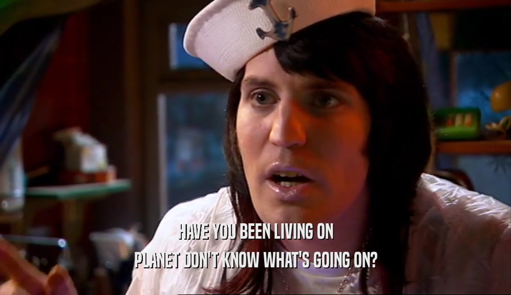 HAVE YOU BEEN LIVING ON PLANET DON'T KNOW WHAT'S GOING ON? 