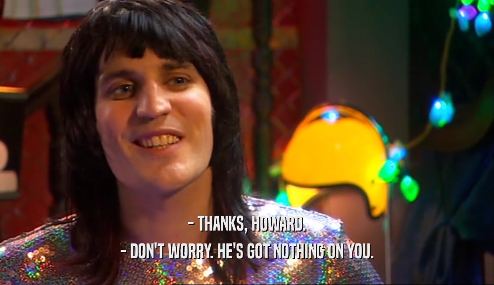 - THANKS, HOWARD. - DON'T WORRY. HE'S GOT NOTHING ON YOU. 