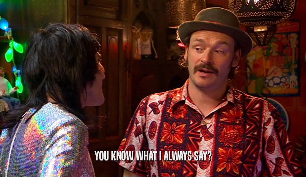 YOU KNOW WHAT I ALWAYS SAY?  