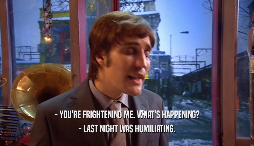 - YOU'RE FRIGHTENING ME. WHAT'S HAPPENING? - LAST NIGHT WAS HUMILIATING. 