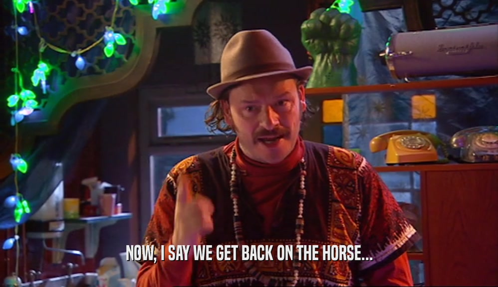 NOW, I SAY WE GET BACK ON THE HORSE...  