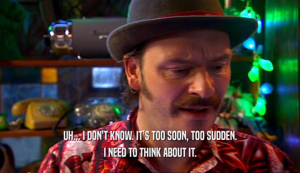 UH... I DON'T KNOW. IT'S TOO SOON, TOO SUDDEN. I NEED TO THINK ABOUT IT. 