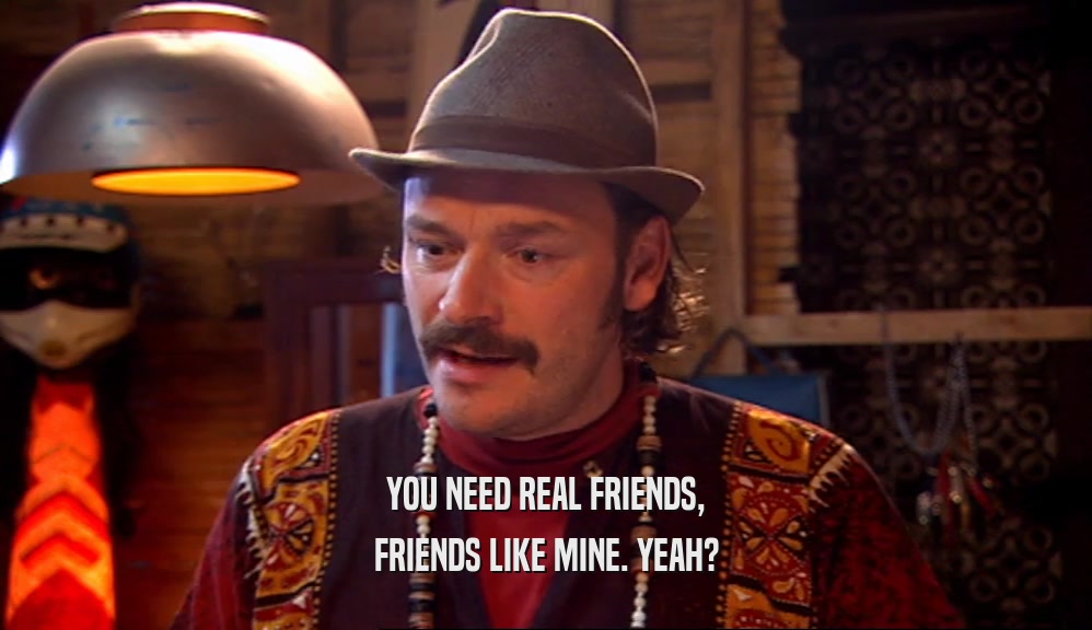 YOU NEED REAL FRIENDS, FRIENDS LIKE MINE. YEAH? 