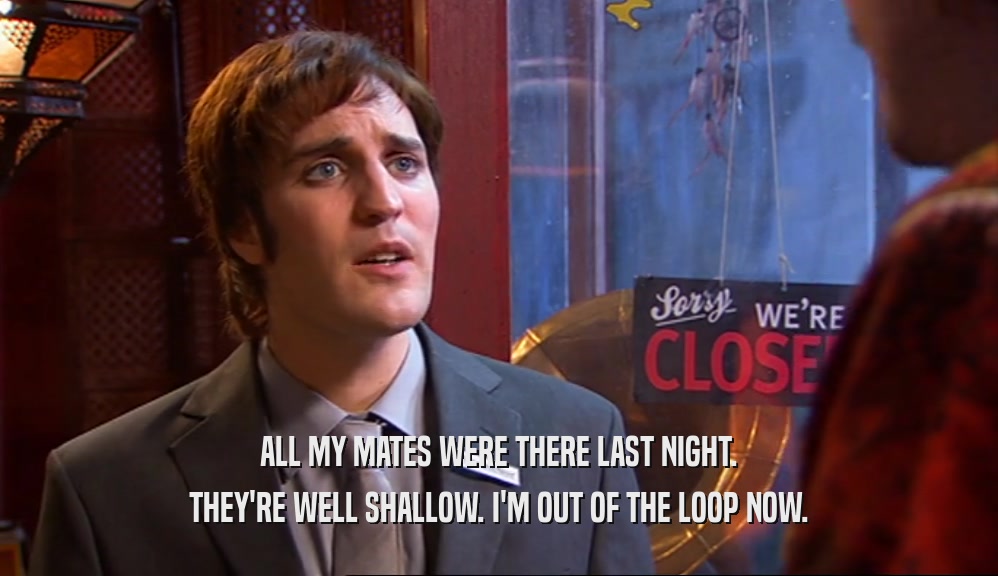 ALL MY MATES WERE THERE LAST NIGHT. THEY'RE WELL SHALLOW. I'M OUT OF THE LOOP NOW. 