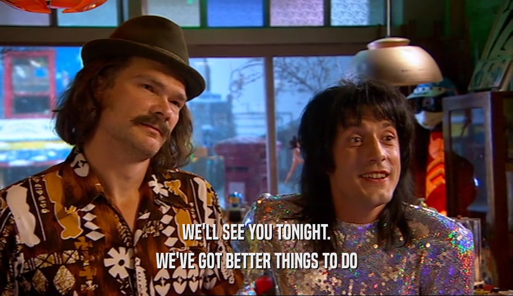 WE'LL SEE YOU TONIGHT. WE'VE GOT BETTER THINGS TO DO 