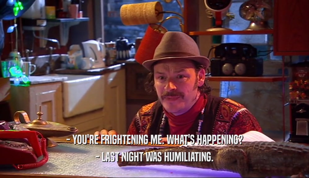 - YOU'RE FRIGHTENING ME. WHAT'S HAPPENING? - LAST NIGHT WAS HUMILIATING. 