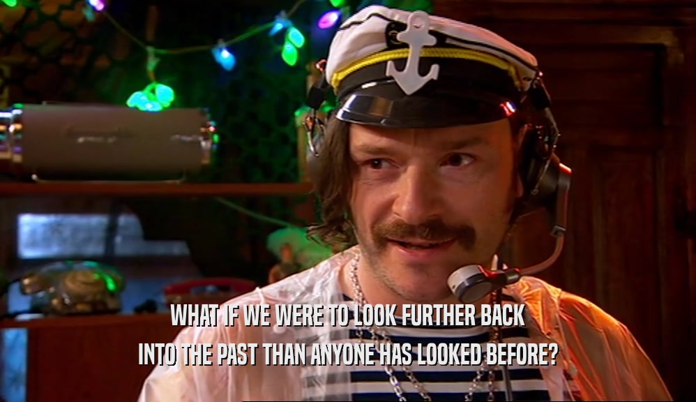 WHAT IF WE WERE TO LOOK FURTHER BACK INTO THE PAST THAN ANYONE HAS LOOKED BEFORE? 