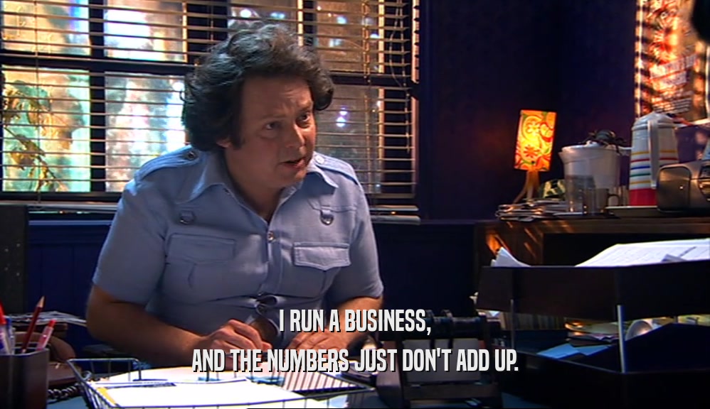 I RUN A BUSINESS, AND THE NUMBERS JUST DON'T ADD UP. 