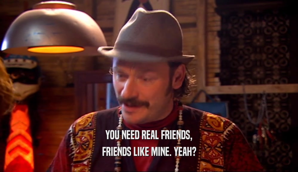 YOU NEED REAL FRIENDS, FRIENDS LIKE MINE. YEAH? 
