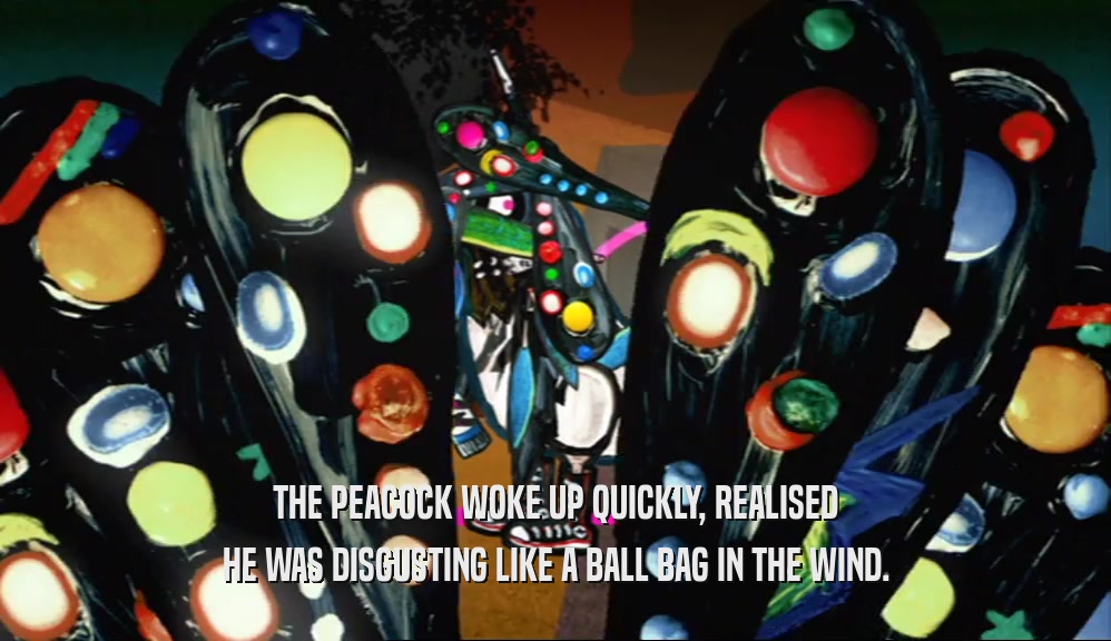THE PEACOCK WOKE UP QUICKLY, REALISED HE WAS DISGUSTING LIKE A BALL BAG IN THE WIND. 