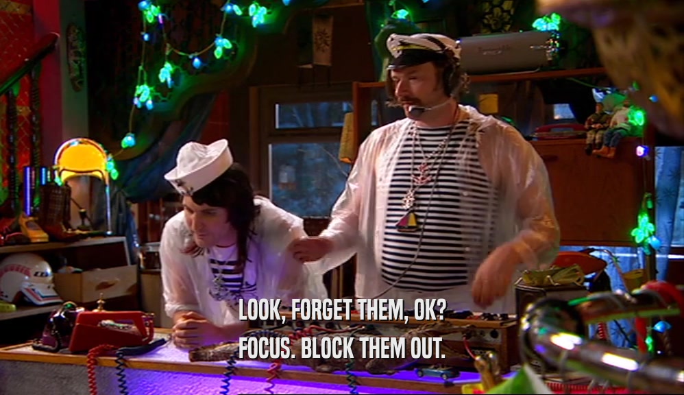 LOOK, FORGET THEM, OK? FOCUS. BLOCK THEM OUT. 