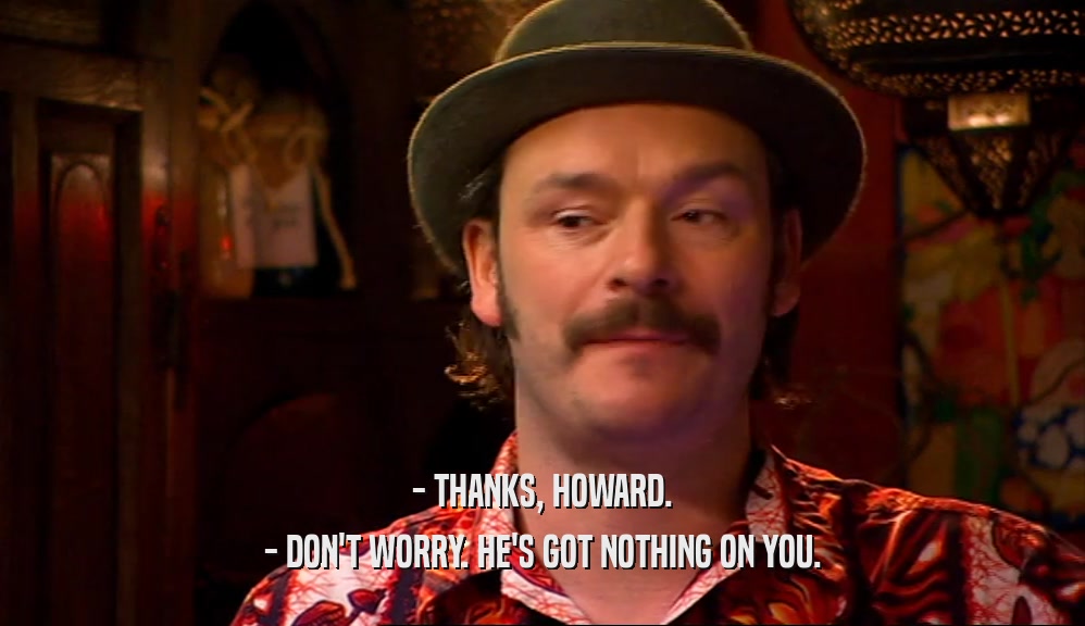 - THANKS, HOWARD. - DON'T WORRY. HE'S GOT NOTHING ON YOU. 