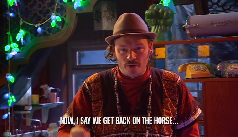 NOW, I SAY WE GET BACK ON THE HORSE...  