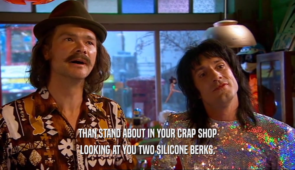 THAN STAND ABOUT IN YOUR CRAP SHOP LOOKING AT YOU TWO SILICONE BERKS. 