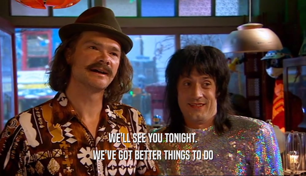 WE'LL SEE YOU TONIGHT. WE'VE GOT BETTER THINGS TO DO 