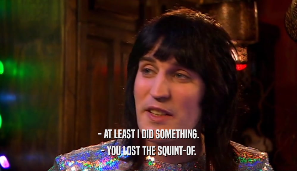 - AT LEAST I DID SOMETHING. - YOU LOST THE SQUINT-OF. 