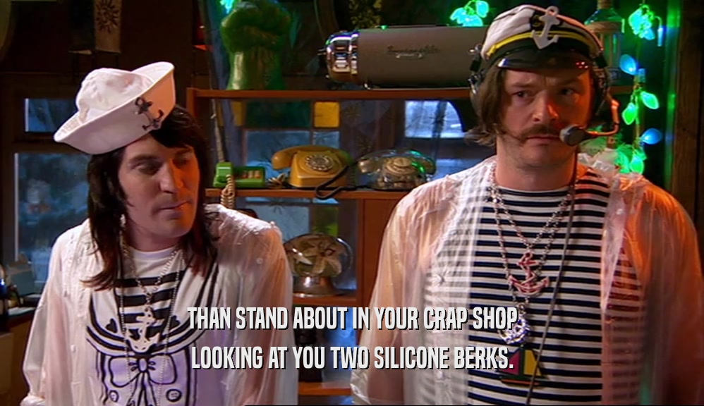 THAN STAND ABOUT IN YOUR CRAP SHOP LOOKING AT YOU TWO SILICONE BERKS. 