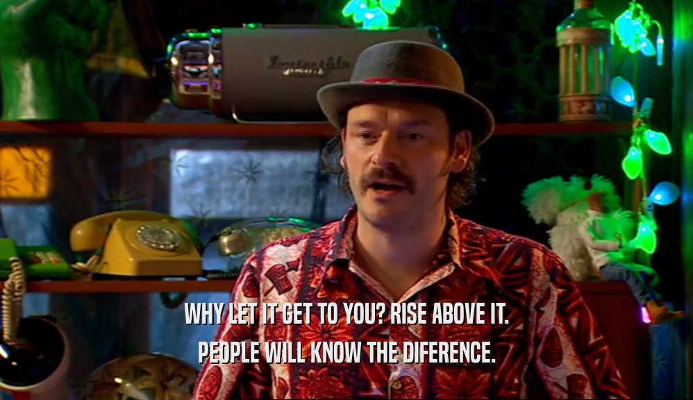 WHY LET IT GET TO YOU? RISE ABOVE IT. PEOPLE WILL KNOW THE DIFERENCE. 