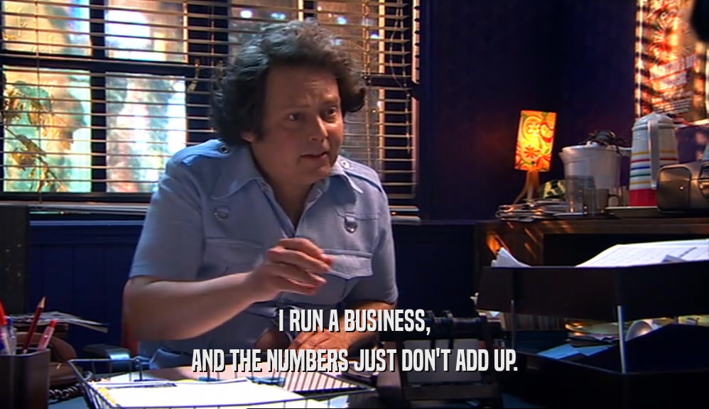 I RUN A BUSINESS, AND THE NUMBERS JUST DON'T ADD UP. 