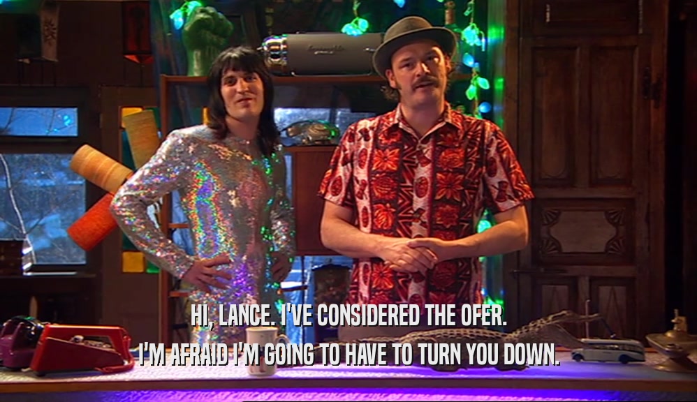 HI, LANCE. I'VE CONSIDERED THE OFER. I'M AFRAID I'M GOING TO HAVE TO TURN YOU DOWN. 
