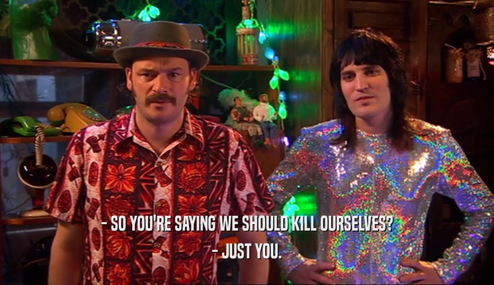 - SO YOU'RE SAYING WE SHOULD KILL OURSELVES? - JUST YOU. 