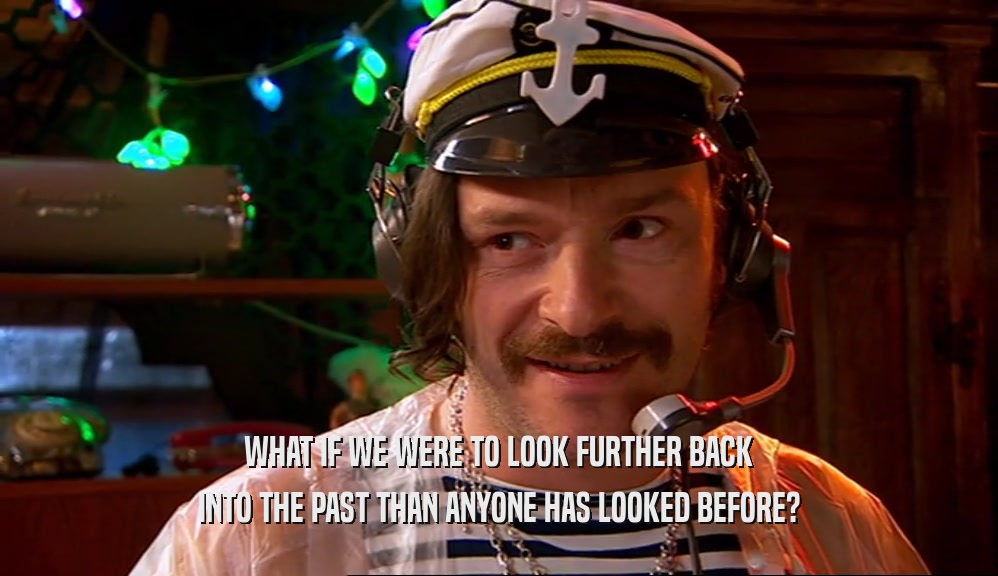 WHAT IF WE WERE TO LOOK FURTHER BACK INTO THE PAST THAN ANYONE HAS LOOKED BEFORE? 