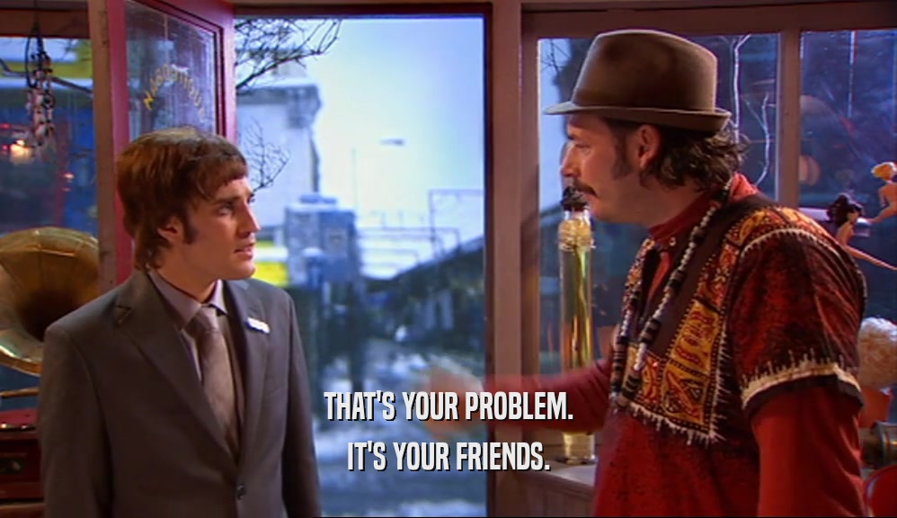 THAT'S YOUR PROBLEM. IT'S YOUR FRIENDS. 