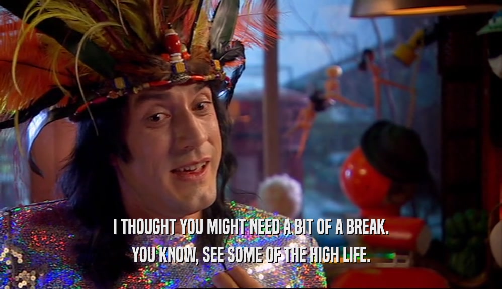 I THOUGHT YOU MIGHT NEED A BIT OF A BREAK. YOU KNOW, SEE SOME OF THE HIGH LIFE. 