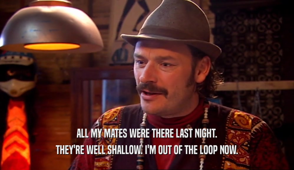 ALL MY MATES WERE THERE LAST NIGHT. THEY'RE WELL SHALLOW. I'M OUT OF THE LOOP NOW. 