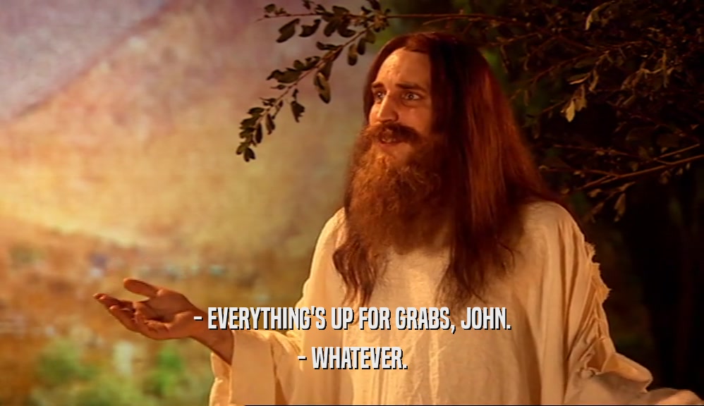 - EVERYTHING'S UP FOR GRABS, JOHN. - WHATEVER. 
