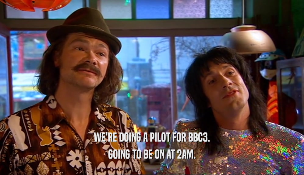 WE'RE DOING A PILOT FOR BBC3. GOING TO BE ON AT 2AM. 