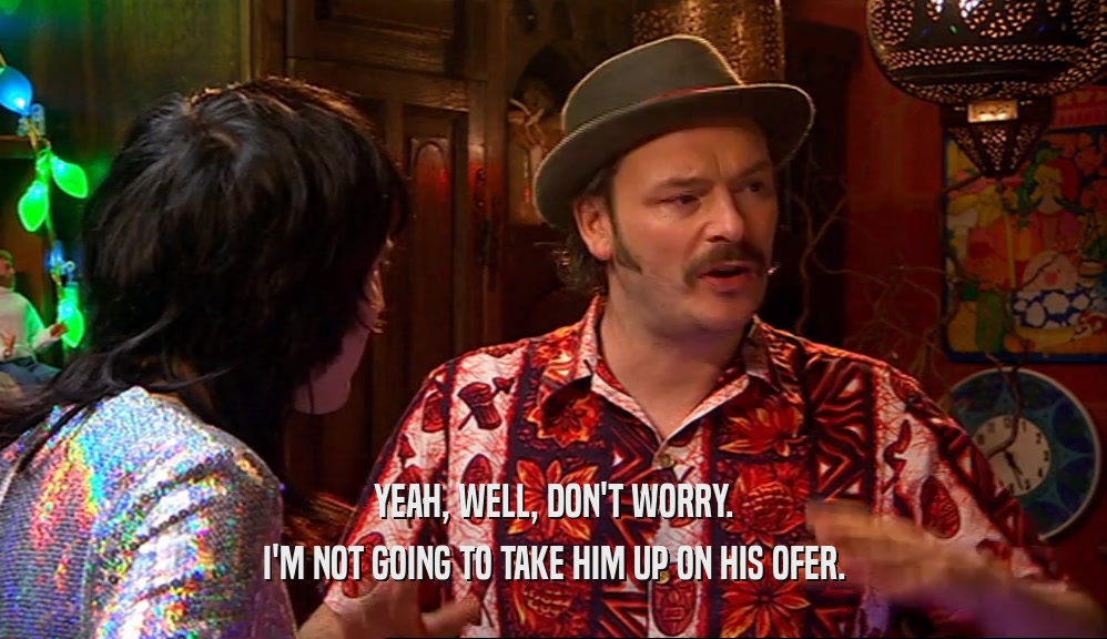 YEAH, WELL, DON'T WORRY. I'M NOT GOING TO TAKE HIM UP ON HIS OFER. 