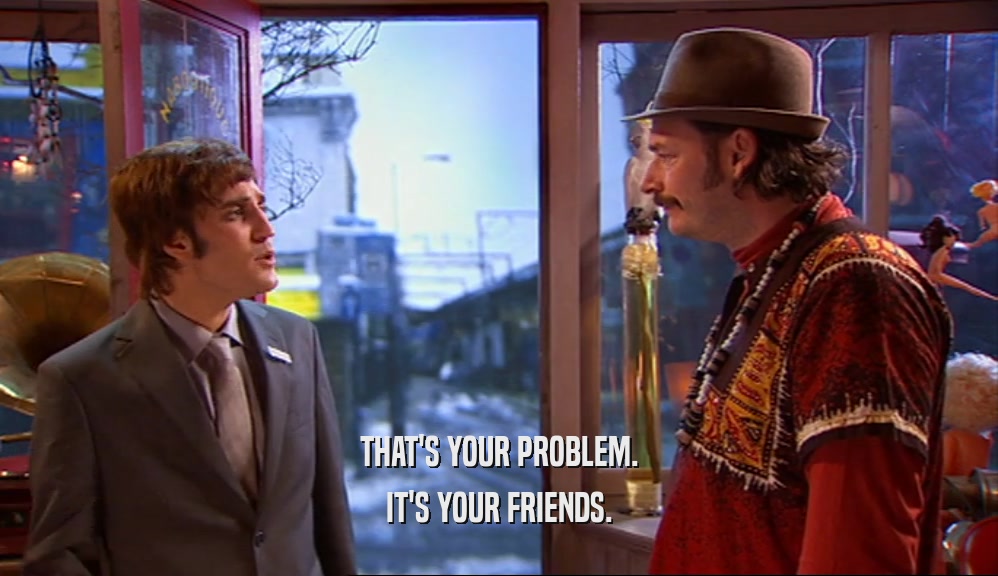 THAT'S YOUR PROBLEM. IT'S YOUR FRIENDS. 