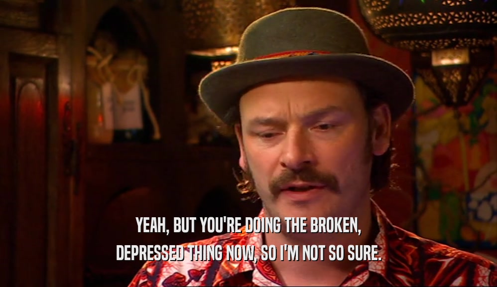 YEAH, BUT YOU'RE DOING THE BROKEN, DEPRESSED THING NOW, SO I'M NOT SO SURE. 