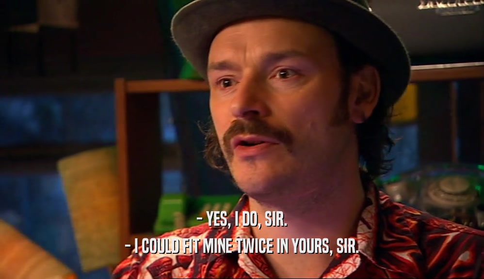- YES, I DO, SIR. - I COULD FIT MINE TWICE IN YOURS, SIR. 