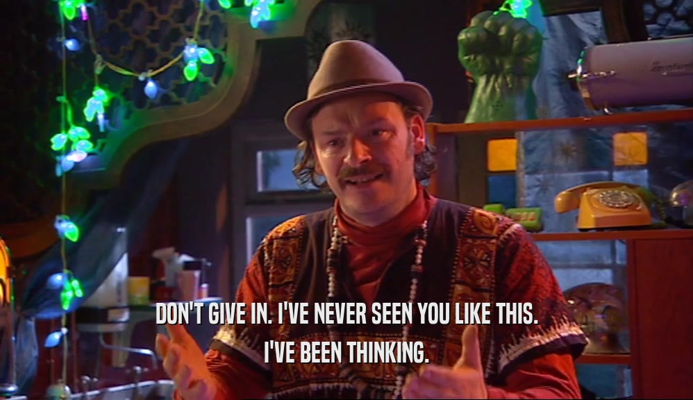 DON'T GIVE IN. I'VE NEVER SEEN YOU LIKE THIS. I'VE BEEN THINKING. 