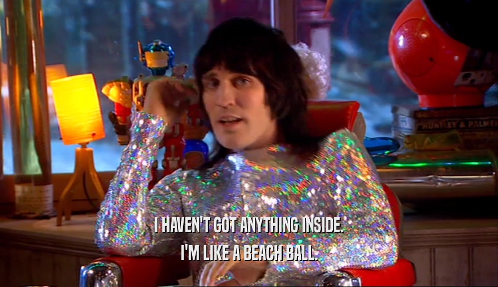 I HAVEN'T GOT ANYTHING INSIDE. I'M LIKE A BEACH BALL. 