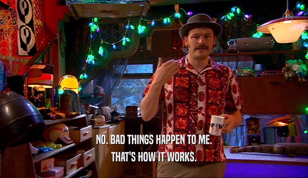 NO. BAD THINGS HAPPEN TO ME. THAT'S HOW IT WORKS. 