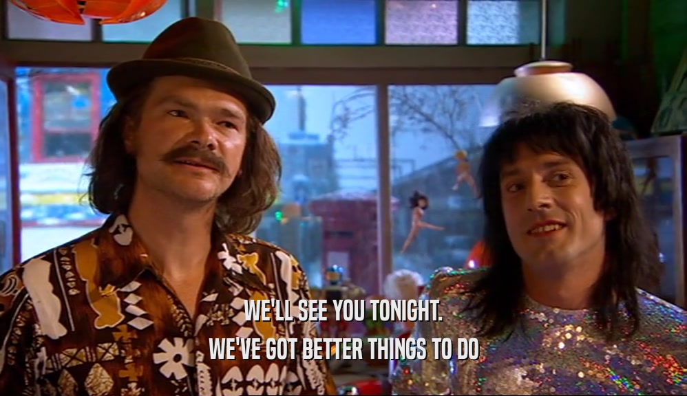 WE'LL SEE YOU TONIGHT. WE'VE GOT BETTER THINGS TO DO 