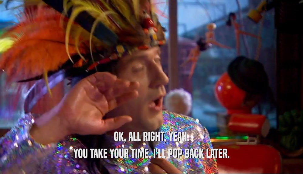 OK, ALL RIGHT, YEAH. YOU TAKE YOUR TIME. I'LL POP BACK LATER. 