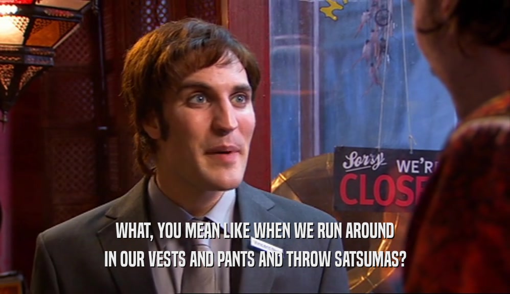 WHAT, YOU MEAN LIKE WHEN WE RUN AROUND IN OUR VESTS AND PANTS AND THROW SATSUMAS? 