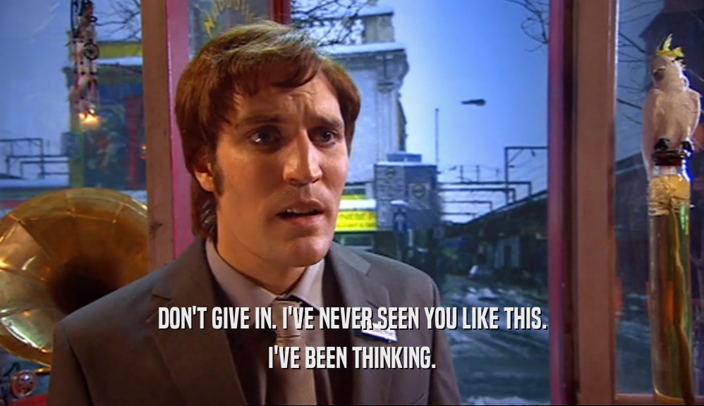 DON'T GIVE IN. I'VE NEVER SEEN YOU LIKE THIS. I'VE BEEN THINKING. 