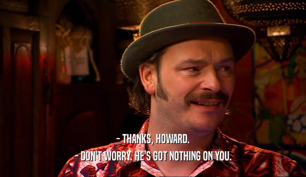 - THANKS, HOWARD. - DON'T WORRY. HE'S GOT NOTHING ON YOU. 