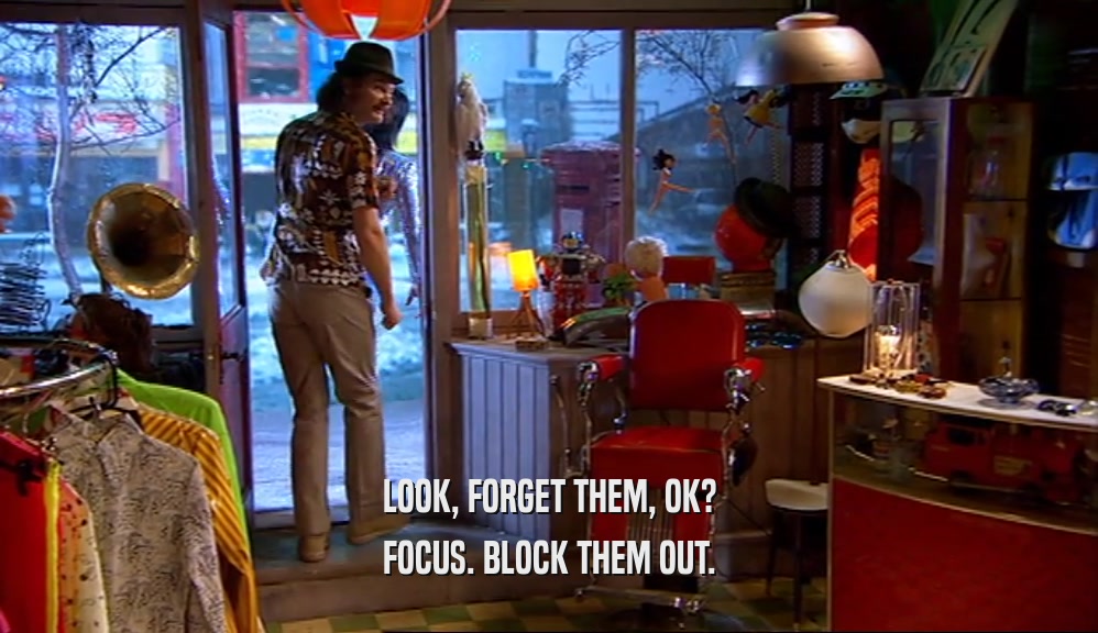 LOOK, FORGET THEM, OK? FOCUS. BLOCK THEM OUT. 