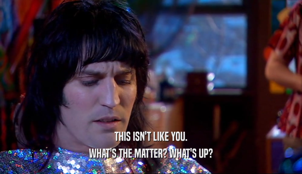 THIS ISN'T LIKE YOU. WHAT'S THE MATTER? WHAT'S UP? 