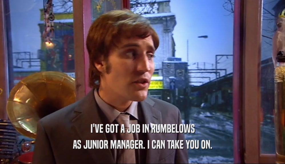 I'VE GOT A JOB IN RUMBELOWS AS JUNIOR MANAGER. I CAN TAKE YOU ON. 