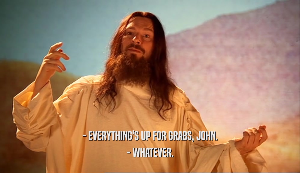 - EVERYTHING'S UP FOR GRABS, JOHN. - WHATEVER. 