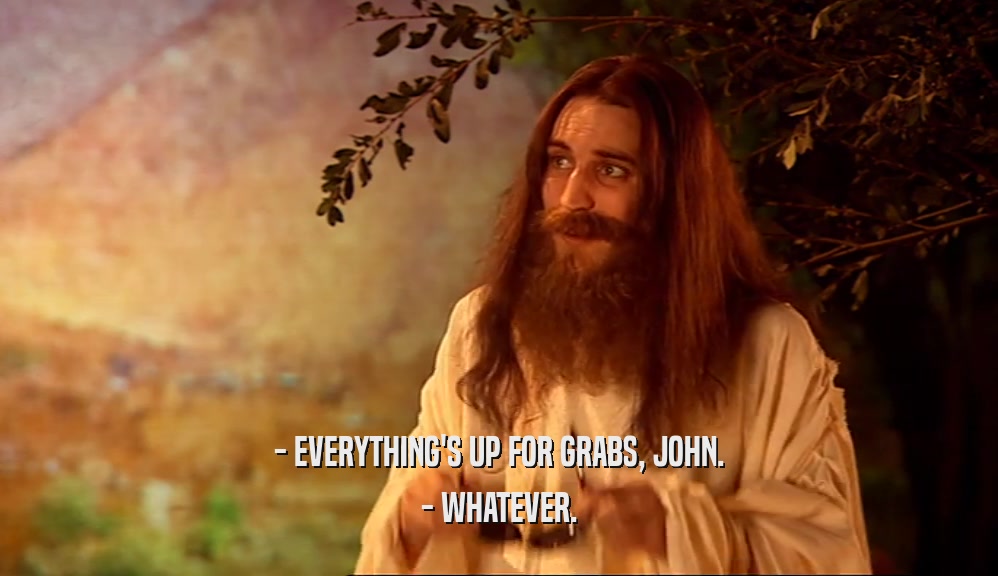 - EVERYTHING'S UP FOR GRABS, JOHN. - WHATEVER. 