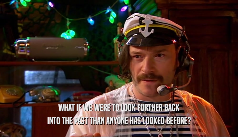 WHAT IF WE WERE TO LOOK FURTHER BACK INTO THE PAST THAN ANYONE HAS LOOKED BEFORE? 