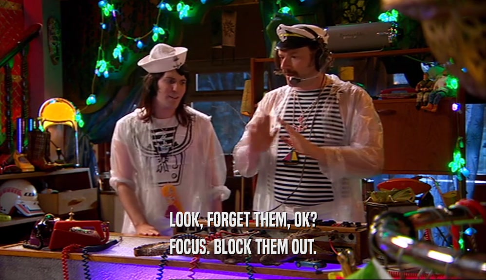 LOOK, FORGET THEM, OK? FOCUS. BLOCK THEM OUT. 